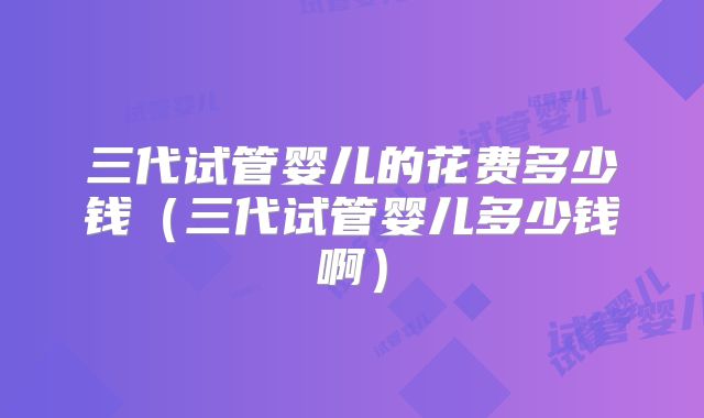 三代试管婴儿的花费多少钱（三代试管婴儿多少钱啊）
