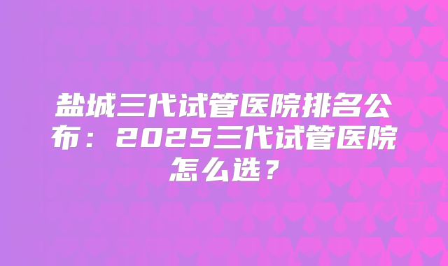 盐城三代试管医院排名公布：2025三代试管医院怎么选？