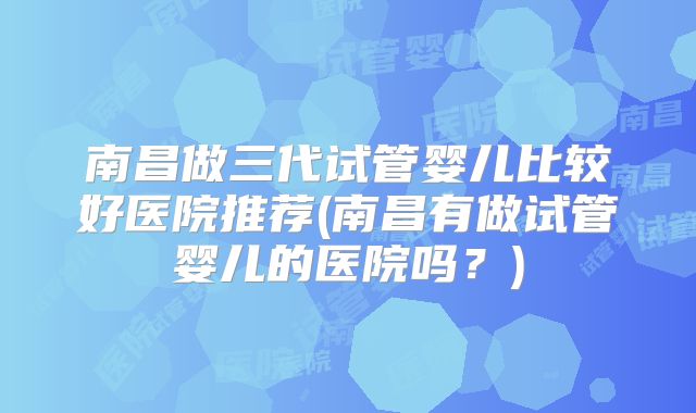 南昌做三代试管婴儿比较好医院推荐(南昌有做试管婴儿的医院吗？)