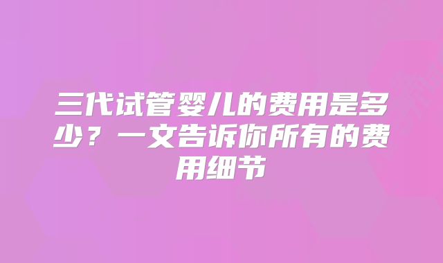 三代试管婴儿的费用是多少？一文告诉你所有的费用细节