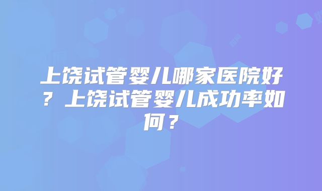 上饶试管婴儿哪家医院好？上饶试管婴儿成功率如何？