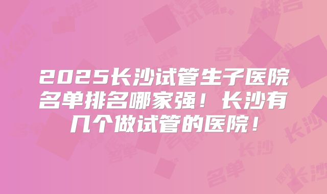 2025长沙试管生子医院名单排名哪家强！长沙有几个做试管的医院！