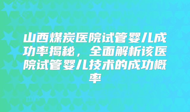 山西煤炭医院试管婴儿成功率揭秘，全面解析该医院试管婴儿技术的成功概率