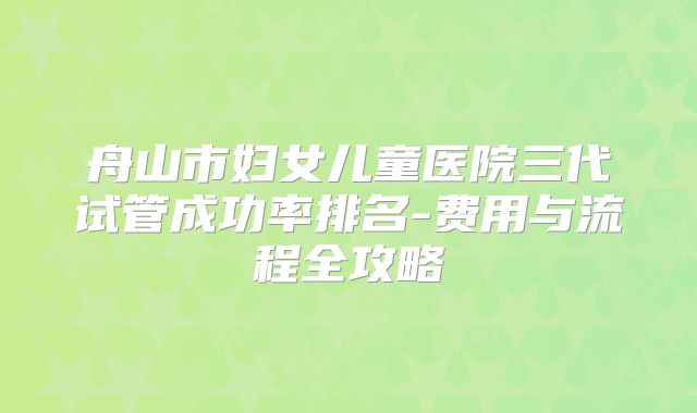 舟山市妇女儿童医院三代试管成功率排名-费用与流程全攻略