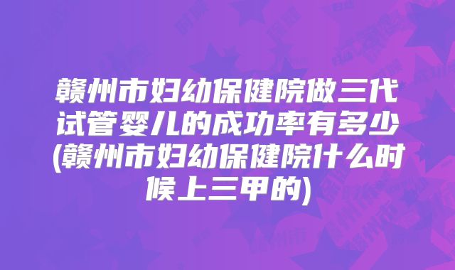 赣州市妇幼保健院做三代试管婴儿的成功率有多少(赣州市妇幼保健院什么时候上三甲的)