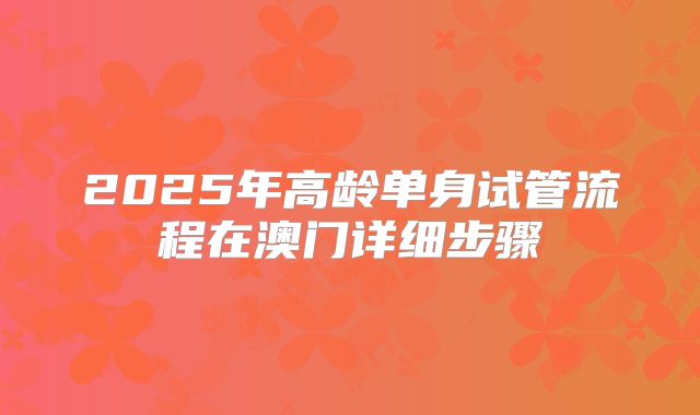 2025年高龄单身试管流程在澳门详细步骤