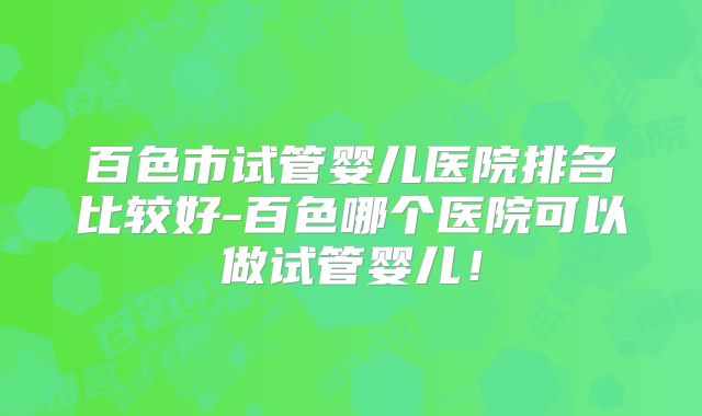 百色市试管婴儿医院排名比较好-百色哪个医院可以做试管婴儿！
