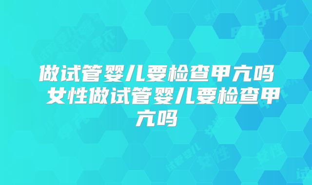 做试管婴儿要检查甲亢吗 女性做试管婴儿要检查甲亢吗