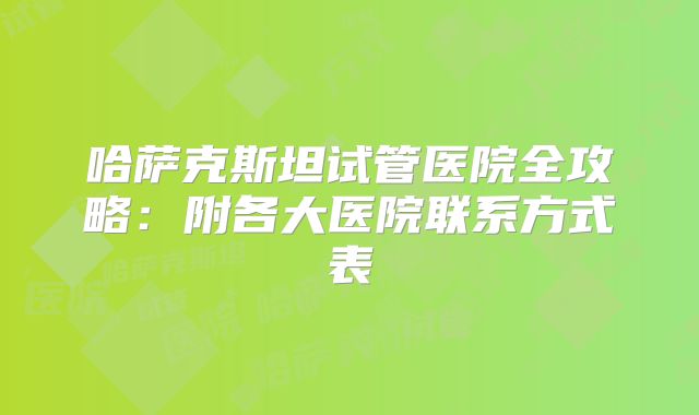哈萨克斯坦试管医院全攻略：附各大医院联系方式表