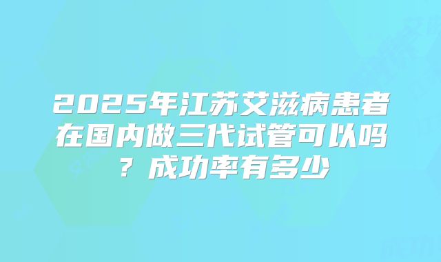 2025年江苏艾滋病患者在国内做三代试管可以吗？成功率有多少