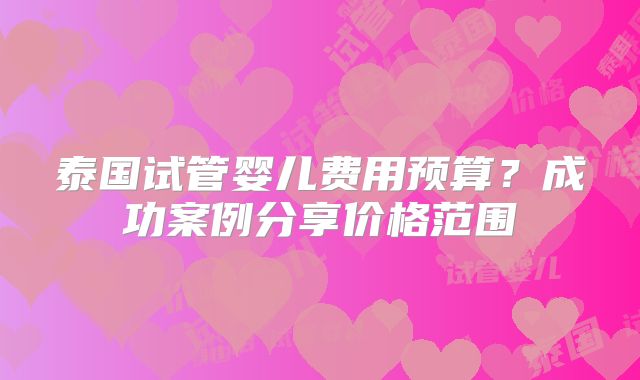 泰国试管婴儿费用预算？成功案例分享价格范围