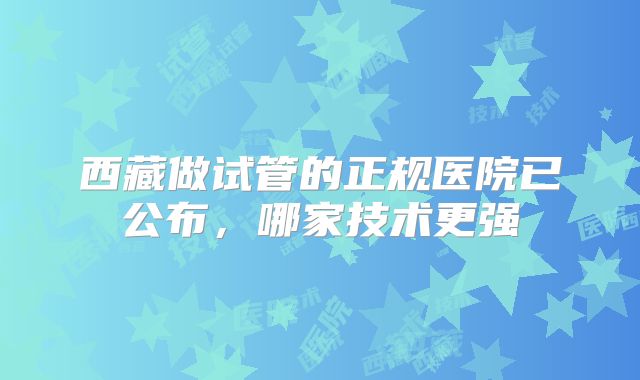 西藏做试管的正规医院已公布,哪家技术更强