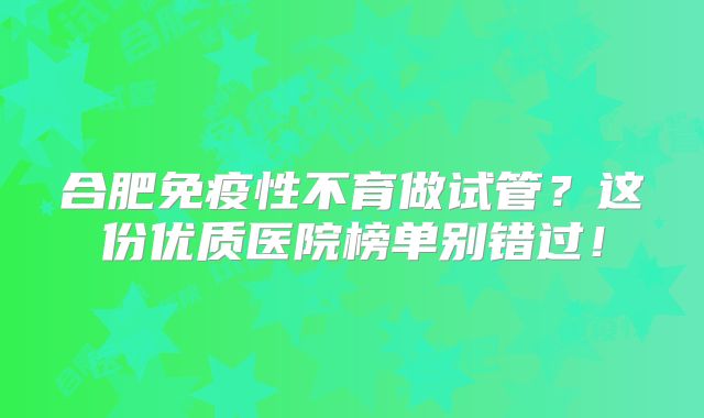 合肥免疫性不育做试管？这份优质医院榜单别错过！