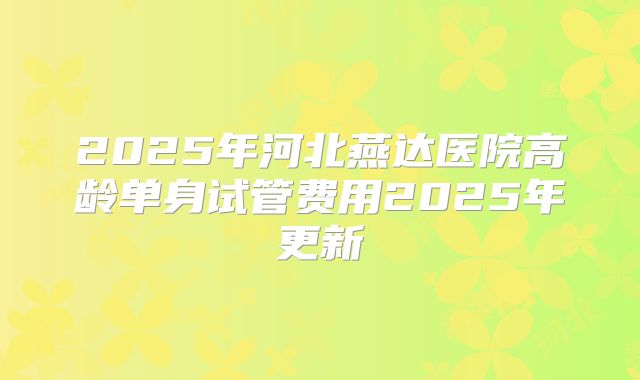 2025年河北燕达医院高龄单身试管费用2025年更新