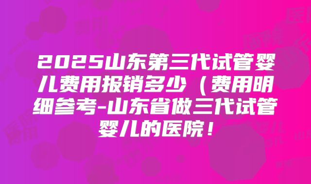 2025山东第三代试管婴儿费用报销多少（费用明细参考-山东省做三代试管婴儿的医院！