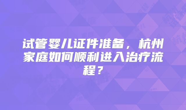 试管婴儿证件准备，杭州家庭如何顺利进入治疗流程？