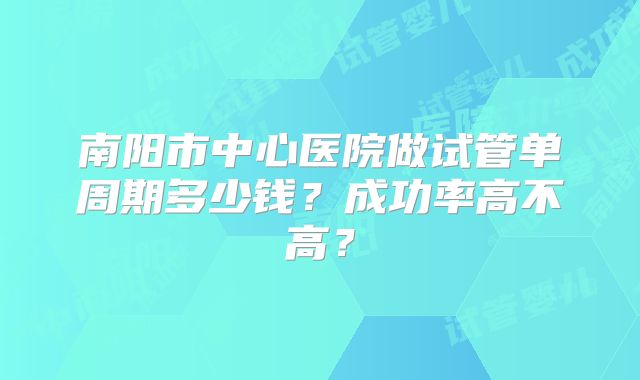 南阳市中心医院做试管单周期多少钱?成功率高不高?