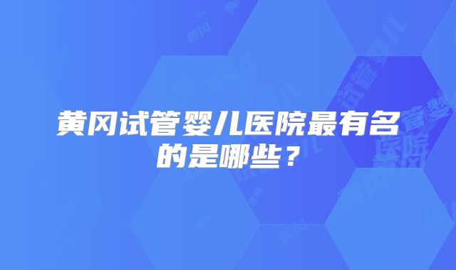 黄冈试管婴儿医院最有名的是哪些？