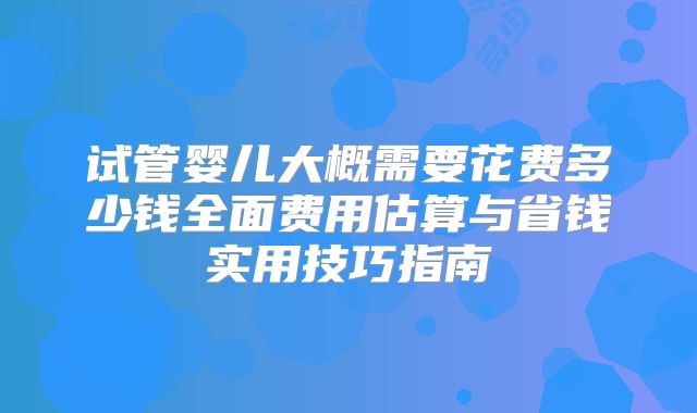 试管婴儿大概需要花费多少钱全面费用估算与省钱实用技巧指南