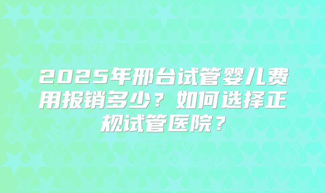2025年邢台试管婴儿费用报销多少？如何选择正规试管医院？