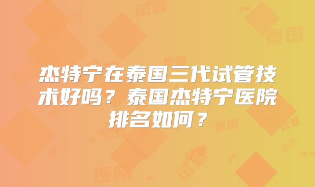 杰特宁在泰国三代试管技术好吗？泰国杰特宁医院排名如何？