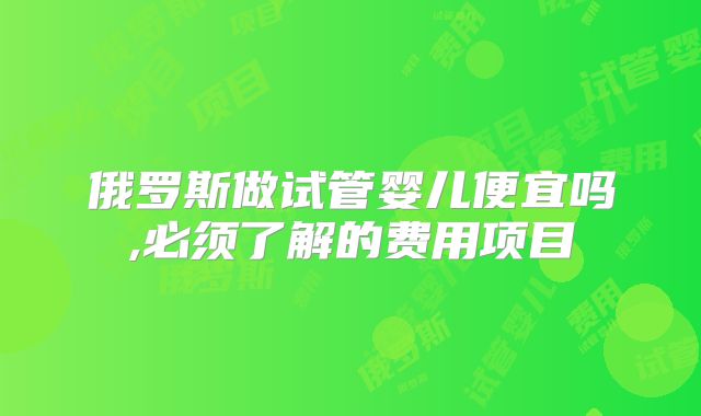 俄罗斯做试管婴儿便宜吗,必须了解的费用项目