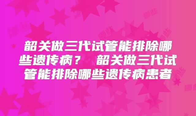 韶关做三代试管能排除哪些遗传病？ 韶关做三代试管能排除哪些遗传病患者
