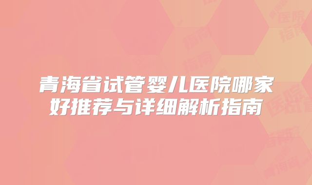 青海省试管婴儿医院哪家好推荐与详细解析指南