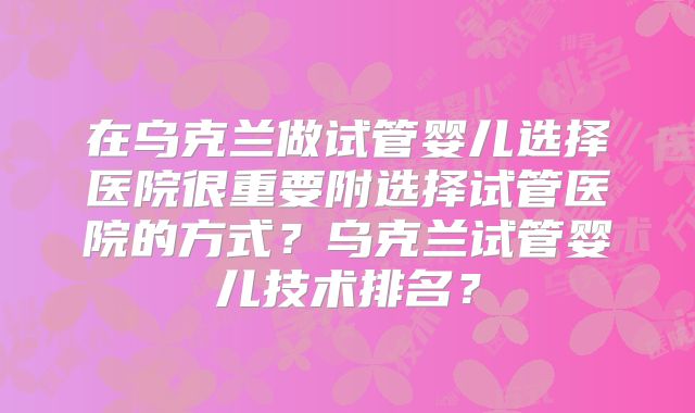 在乌克兰做试管婴儿选择医院很重要附选择试管医院的方式？乌克兰试管婴儿技术排名？