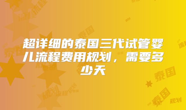 超详细的泰国三代试管婴儿流程费用规划，需要多少天