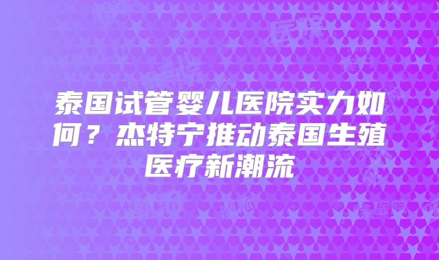 泰国试管婴儿医院实力如何？杰特宁推动泰国生殖医疗新潮流