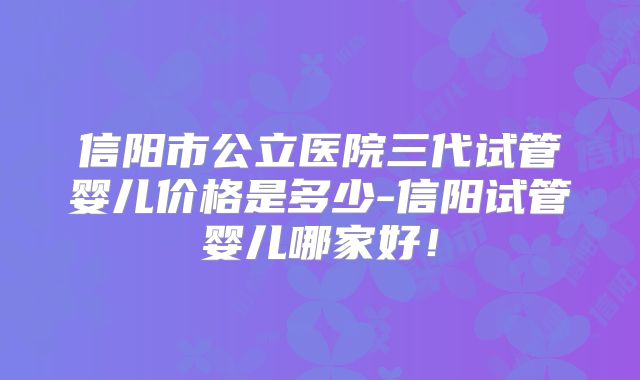 信阳市公立医院三代试管婴儿价格是多少-信阳试管婴儿哪家好！