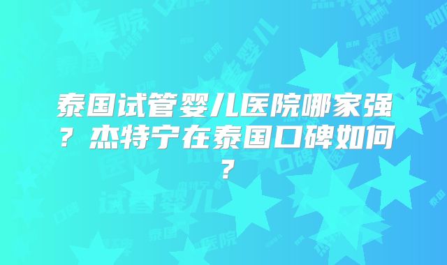 泰国试管婴儿医院哪家强？杰特宁在泰国口碑如何？