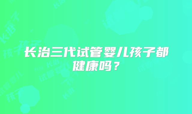 长治三代试管婴儿孩子都健康吗？
