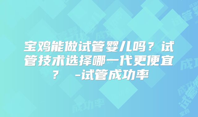 宝鸡能做试管婴儿吗？试管技术选择哪一代更便宜？ -试管成功率