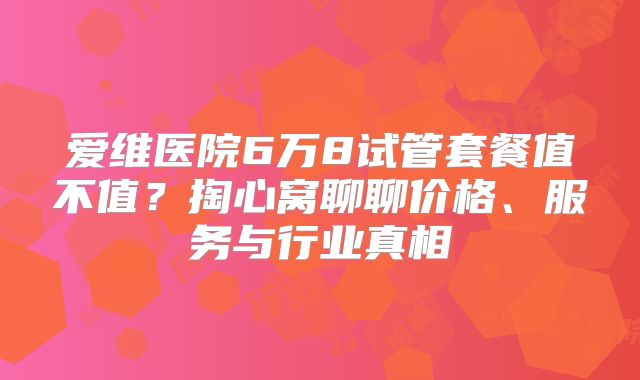 爱维医院6万8试管套餐值不值?掏心窝聊聊价格、服务与行业真相