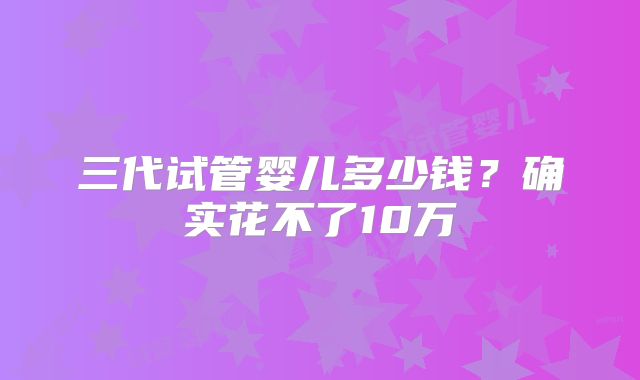 三代试管婴儿多少钱?确实花不了10万