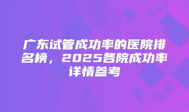 广东试管成功率的医院排名榜，2025各院成功率详情参考