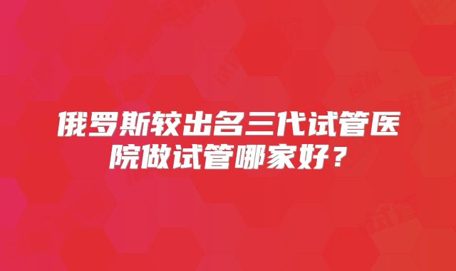 俄罗斯较出名三代试管医院做试管哪家好？