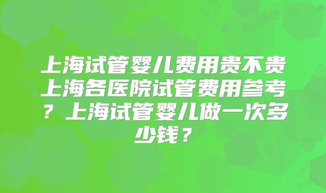 上海试管婴儿费用贵不贵上海各医院试管费用参考？上海试管婴儿做一次多少钱？