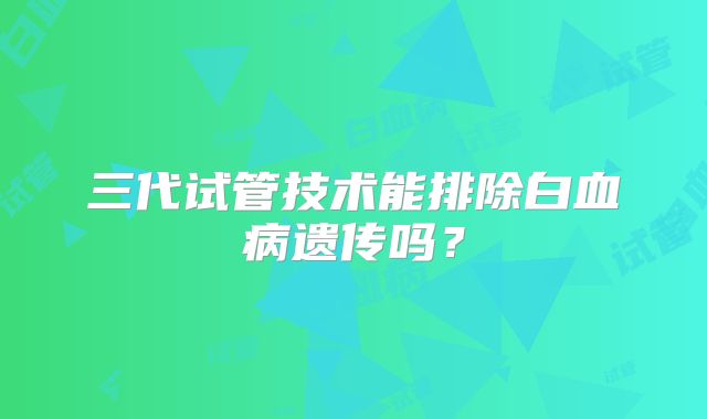 三代试管技术能排除白血病遗传吗？