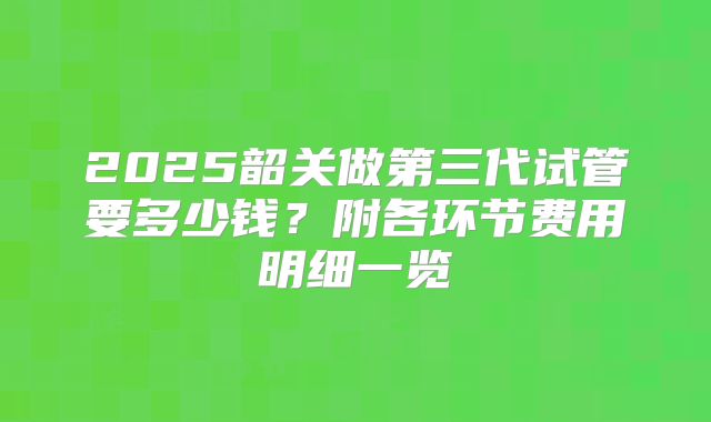 2025韶关做第三代试管要多少钱？附各环节费用明细一览