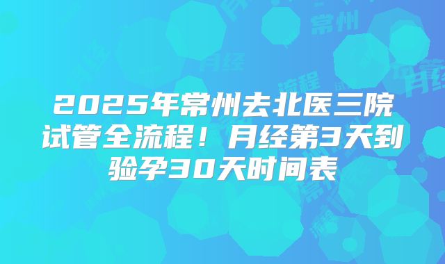 2025年常州去北医三院试管全流程！月经第3天到验孕30天时间表