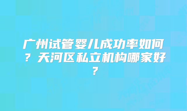 广州试管婴儿成功率如何？天河区私立机构哪家好？