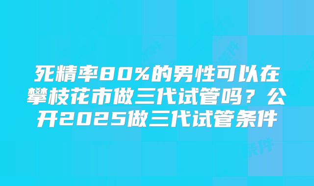 死精率80%的男性可以在攀枝花市做三代试管吗？公开2025做三代试管条件