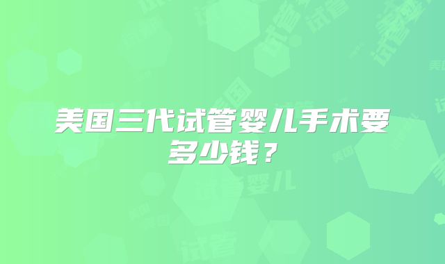 美国三代试管婴儿手术要多少钱？