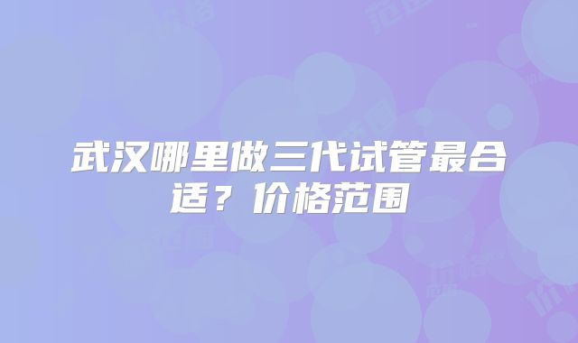 武汉哪里做三代试管最合适？价格范围