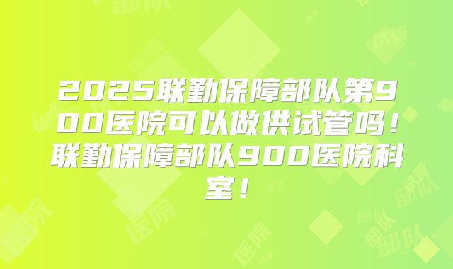 2025联勤保障部队第900医院可以做供试管吗！联勤保障部队900医院科室！