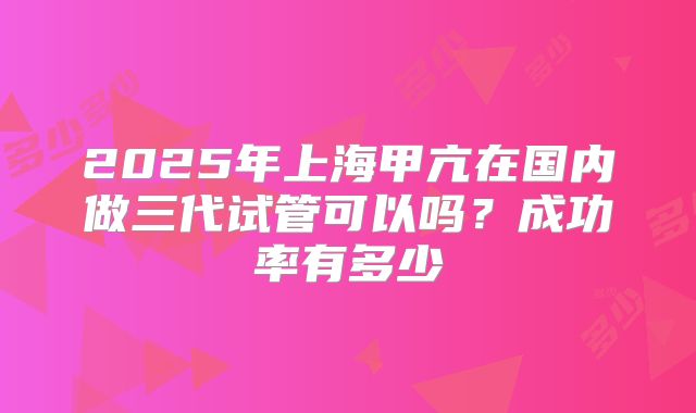 2025年上海甲亢在国内做三代试管可以吗？成功率有多少