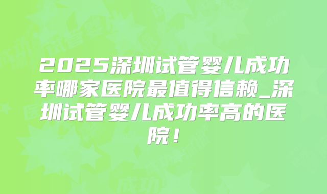 2025深圳试管婴儿成功率哪家医院最值得信赖_深圳试管婴儿成功率高的医院!